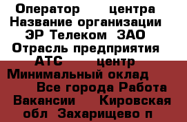 Оператор Call-центра › Название организации ­ ЭР-Телеком, ЗАО › Отрасль предприятия ­ АТС, call-центр › Минимальный оклад ­ 25 000 - Все города Работа » Вакансии   . Кировская обл.,Захарищево п.